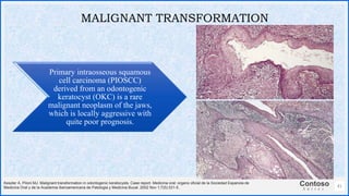 Contoso
S u i t e s
41
MALIGNANT TRANSFORMATION
Keszler A, Piloni MJ. Malignant transformation in odontogenic keratocysts. Case report. Medicina oral: organo oficial de la Sociedad Espanola de
Medicina Oral y de la Academia Iberoamericana de Patologia y Medicina Bucal. 2002 Nov 1;7(5):331-5.
Primary intraosseous squamous
cell carcinoma (PIOSCC)
derived from an odontogenic
keratocyst (OKC) is a rare
malignant neoplasm of the jaws,
which is locally aggressive with
quite poor prognosis.
 