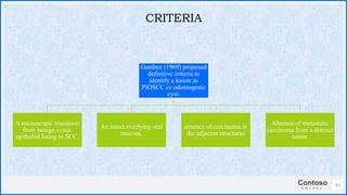 Contoso
S u i t e s
Gardner (1969) proposed
definitive criteria to
identify a lesion as
PIOSCC ex odontogenic
cyst:
A microscopic transition
from benign cystic
epithelial lining to SCC,
An intact overlying oral
mucosa,
absence of carcinoma in
the adjacent structures
Absence of metastatic
carcinoma from a distinct
tumor.
45
CRITERIA
 