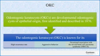 Contoso
S u i t e s
The odontogenic keratocyst (OKC) is known for its
High recurrence rate Aggressive behavior
Occasional association with
the nevoid basal cell carcinoma
syndrome (NBCCS).
Odontogenic keratocysts (OKCs) are developmental odontogenic
cysts of epithelial origin, first identified and described in 1876.
5
OKC
 