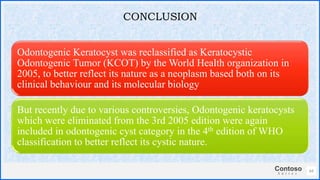 Contoso
S u i t e s
Odontogenic Keratocyst was reclassified as Keratocystic
Odontogenic Tumor (KCOT) by the World Health organization in
2005, to better reflect its nature as a neoplasm based both on its
clinical behaviour and its molecular biology
But recently due to various controversies, Odontogenic keratocysts
which were eliminated from the 3rd 2005 edition were again
included in odontogenic cyst category in the 4th edition of WHO
classification to better reflect its cystic nature.
64
CONCLUSION
 