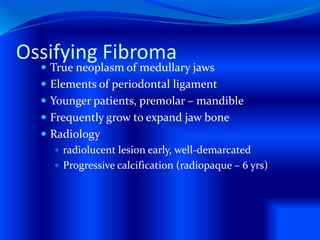 Ossifying Fibroma
 True neoplasm of medullary jaws
 Elements of periodontal ligament
 Younger patients, premolar – mandible
 Frequently grow to expand jaw bone
 Radiology
 radiolucent lesion early, well-demarcated
 Progressive calcification (radiopaque – 6 yrs)
 