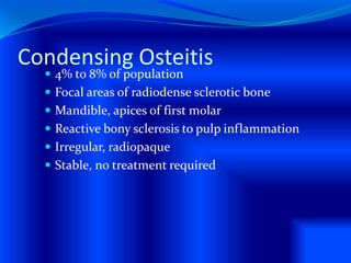 Condensing Osteitis
 4% to 8% of population
 Focal areas of radiodense sclerotic bone
 Mandible, apices of first molar
 Reactive bony sclerosis to pulp inflammation
 Irregular, radiopaque
 Stable, no treatment required
 
