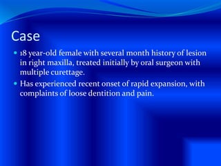 Case
 18 year-old female with several month history of lesion
in right maxilla, treated initially by oral surgeon with
multiple curettage.
 Has experienced recent onset of rapid expansion, with
complaints of loose dentition and pain.
 