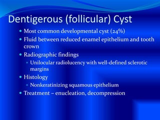 Dentigerous (follicular) Cyst
 Most common developmental cyst (24%)
 Fluid between reduced enamel epithelium and tooth
crown
 Radiographic findings
 Unilocular radiolucency with well-defined sclerotic
margins
 Histology
 Nonkeratinizing squamous epithelium
 Treatment – enucleation, decompression
 