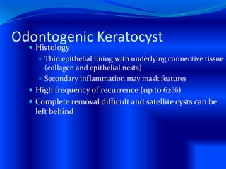 Odontogenic Keratocyst
 Histology
 Thin epithelial lining with underlying connective tissue
(collagen and epithelial nests)
 Secondary inflammation may mask features
 High frequency of recurrence (up to 62%)
 Complete removal difficult and satellite cysts can be
left behind
 