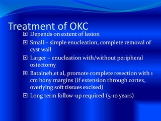 Treatment of OKC
 Depends on extent of lesion
 Small – simple enucleation, complete removal of
cyst wall
 Larger – enucleation with/without peripheral
ostectomy
 Bataineh,et al, promote complete resection with 1
cm bony margins (if extension through cortex,
overlying soft tissues excised)
 Long term follow-up required (5-10 years)
 