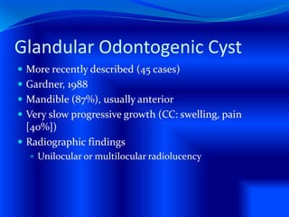 Glandular Odontogenic Cyst
 More recently described (45 cases)
 Gardner, 1988
 Mandible (87%), usually anterior
 Very slow progressive growth (CC: swelling, pain
[40%])
 Radiographic findings
 Unilocular or multilocular radiolucency
 