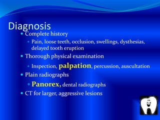 Diagnosis
 Complete history
 Pain, loose teeth, occlusion, swellings, dysthesias,
delayed tooth eruption
 Thorough physical examination
 Inspection, palpation, percussion, auscultation
 Plain radiographs
 Panorex, dental radiographs
 CT for larger, aggressive lesions
 