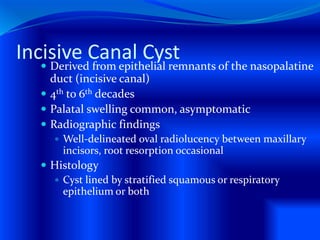 Incisive Canal Cyst Derived from epithelial remnants of the nasopalatine
duct (incisive canal)
 4th to 6th decades
 Palatal swelling common, asymptomatic
 Radiographic findings
 Well-delineated oval radiolucency between maxillary
incisors, root resorption occasional
 Histology
 Cyst lined by stratified squamous or respiratory
epithelium or both
 