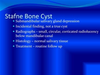 Stafne Bone Cyst
 Submandibular salivary gland depression
 Incidental finding, not a true cyst
 Radiographs – small, circular, corticated radiolucency
below mandibular canal
 Histology – normal salivary tissue
 Treatment – routine follow up
 