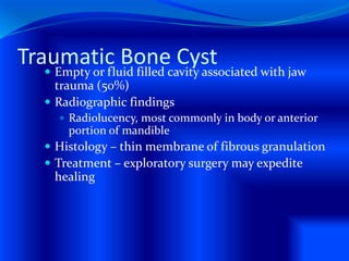 Traumatic Bone Cyst Empty or fluid filled cavity associated with jaw
trauma (50%)
 Radiographic findings
 Radiolucency, most commonly in body or anterior
portion of mandible
 Histology – thin membrane of fibrous granulation
 Treatment – exploratory surgery may expedite
healing
 