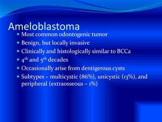 Ameloblastoma
 Most common odontogenic tumor
 Benign, but locally invasive
 Clinically and histologically similar to BCCa
 4th and 5th decades
 Occasionally arise from dentigerous cysts
 Subtypes – multicystic (86%), unicystic (13%), and
peripheral (extraosseous – 1%)
 