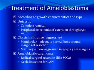 Treatment of Ameloblastoma
 According to growth characteristics and type
 Unicystic
 Complete removal
 Peripheral ostectomies if extension through cyst
wall
 Classic infiltrative (aggressive)
 Mandibular – adequate normal bone around
margins of resection
 Maxillary – more aggressive surgery, 1.5 cm margins
 Ameloblastic carcinoma
 Radical surgical resection (like SCCa)
 Neck dissection for LAN
 