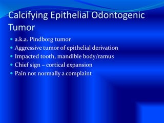 Calcifying Epithelial Odontogenic
Tumor
 a.k.a. Pindborg tumor
 Aggressive tumor of epithelial derivation
 Impacted tooth, mandible body/ramus
 Chief sign – cortical expansion
 Pain not normally a complaint
 