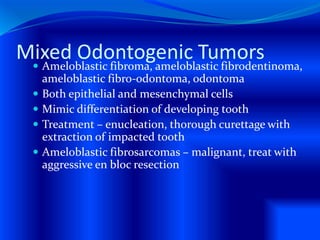 Mixed Odontogenic Tumors Ameloblastic fibroma, ameloblastic fibrodentinoma,
ameloblastic fibro-odontoma, odontoma
 Both epithelial and mesenchymal cells
 Mimic differentiation of developing tooth
 Treatment – enucleation, thorough curettage with
extraction of impacted tooth
 Ameloblastic fibrosarcomas – malignant, treat with
aggressive en bloc resection
 
