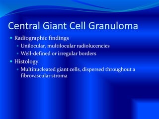 Central Giant Cell Granuloma
 Radiographic findings
 Unilocular, multilocular radiolucencies
 Well-defined or irregular borders
 Histology
 Multinucleated giant cells, dispersed throughout a
fibrovascular stroma
 