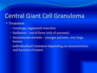 Central Giant Cell Granuloma
 Treatment
 Curettage, segmental resection
 Radiation – out of favor (risk of sarcoma)
 Intralesional steroids – younger patients, very large
lesions
 Individualized treatment depending on characteristics
and location of tumor
 