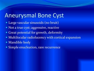 Aneurysmal Bone Cyst
 Large vascular sinusoids (no bruit)
 Not a true cyst; aggressive, reactive
 Great potential for growth, deformity
 Multilocular radiolucency with cortical expansion
 Mandible body
 Simple enucleation, rare recurrence
 