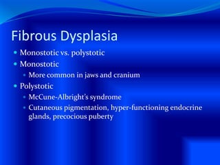 Fibrous Dysplasia
 Monostotic vs. polystotic
 Monostotic
 More common in jaws and cranium
 Polystotic
 McCune-Albright’s syndrome
 Cutaneous pigmentation, hyper-functioning endocrine
glands, precocious puberty
 