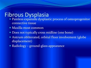Fibrous Dysplasia
 Painless expansile dysplastic process of osteoprogenitor
connective tissue
 Maxilla most common
 Does not typically cross midline (one bone)
 Antrum obliterated, orbital floor involvement (globe
displacement)
 Radiology – ground-glass appearance
 