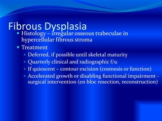 Fibrous Dysplasia Histology – irregular osseous trabeculae in
hypercellular fibrous stroma
 Treatment
 Deferred, if possible until skeletal maturity
 Quarterly clinical and radiographic f/u
 If quiescent – contour excision (cosmesis or function)
 Accelerated growth or disabling functional impairment -
surgical intervention (en bloc resection, reconstruction)
 