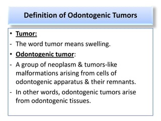 Definition of Odontogenic Tumors

• Tumor:
- The word tumor means swelling.
• Odontogenic tumor:
- A group of neoplasm & tumors-like
  malformations arising from cells of
  odontogenic apparatus & their remnants.
- In other words, odontogenic tumors arise
  from odontogenic tissues.
 