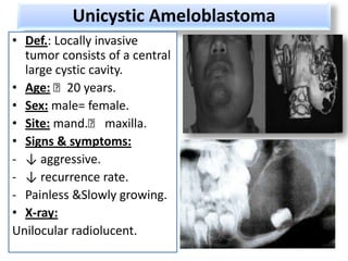 Unicystic Ameloblastoma
• Def.: Locally invasive
  tumor consists of a central
  large cystic cavity.
• Age: ˂20 years.
• Sex: male= female.
• Site: mand.˂ maxilla.
• Signs & symptoms:
- ↓ aggressive.
- ↓ recurrence rate.
- Painless &Slowly growing.
• X-ray:
Unilocular radiolucent.
 