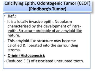Calcifying Epith. Odontogenic Tumor (CEOT)
             (Pindborg’s Tumor)
• Def.:
- It is a locally invasive epith. Neoplasm
   characterized by the development of intra-
   epith. Structure probably of an amyloid-like
   nature.
- This amyloid-like structure may become
   calcified & liberated into the surrounding
   stroma.
• Origin (Histogenesis):
- (Reduced E.E) of associated unerupted tooth.
 