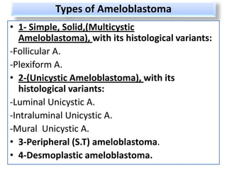 Types of Ameloblastoma
• 1- Simple, Solid,(Multicystic
   Ameloblastoma), with its histological variants:
-Follicular A.
-Plexiform A.
• 2-(Unicystic Ameloblastoma), with its
   histological variants:
-Luminal Unicystic A.
-Intraluminal Unicystic A.
-Mural Unicystic A.
• 3-Peripheral (S.T) ameloblastoma.
• 4-Desmoplastic ameloblastoma.
 