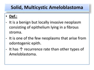 Solid, Multicystic Ameloblastoma
• Def.:
- It is a benign but locally invasive neoplasm
  consisting of epithelium lying in a fibrous
  stroma.
- It is one of the few neoplasms that arise from
  odontogenic epith.
- It has ↑ recurrence rate than other types of
  Ameloblastoma.
 