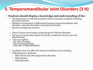 5. Temporomandibular Joint Disorders (3 H)
 Students should display a knowledge and understanding of the:
 The importance of a full and systematic history of present complaint including

previous treatment.
 Method of examination to differentiate between temporomandibular joint
disorders, muscular discomfort and atypical facial pain.
 Special investigations required.
 Value of conservative/surgery/drug therapy for TM joint disorders.
 The use of a conservative regime of soft diet, simple jaw exercises, jaw rest,

physiotherapy:
 - the use of splints
- the value of surgery
- the use of drug therapy
- THE ART OF REASSURANCE

 Conditions that may affect the temporomandibular joint including:
 TMJ dysfunction syndrome




TMJ arthritis and other degenerative disorders
TMJ ankylosis
TMJ dislocation

 