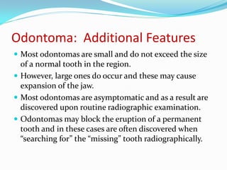 Odontoma: Additional Features
 Most odontomas are small and do not exceed the size

of a normal tooth in the region.
 However, large ones do occur and these may cause
expansion of the jaw.
 Most odontomas are asymptomatic and as a result are
discovered upon routine radiographic examination.
 Odontomas may block the eruption of a permanent
tooth and in these cases are often discovered when
“searching for” the “missing” tooth radiographically.

 