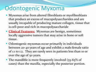 Odontogenic Myxoma
 Myxomas arise from altered fibroblasts or myofibroblasts

that produce an excess of mucopolysaccharides and are
usually incapable of producing mature collagen, tissue that
is cell-poor and rich in mucopolysaccharide
 Clinical Features: Myxomas are benign, sometimes
locally aggressive tumors that may arise in bone or soft
tissue.
 Odontogenic myxomas occur primarily in individuals
between 20-40 years of age and exhibit a male:female ratio
of 1:1 to 1:2. They are rarely seen in patients less than 10 or
over the age of 50 years.
 The mandible is more frequently involved (55-65% of
cases) than the maxilla, especially the posterior portion.

 