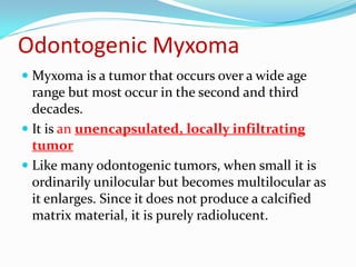 Odontogenic Myxoma
 Myxoma is a tumor that occurs over a wide age

range but most occur in the second and third
decades.
 It is an unencapsulated, locally infiltrating
tumor
 Like many odontogenic tumors, when small it is
ordinarily unilocular but becomes multilocular as
it enlarges. Since it does not produce a calcified
matrix material, it is purely radiolucent.

 