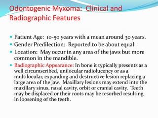 Odontogenic Myxoma: Clinical and
Radiographic Features
 Patient Age: 10-50 years with a mean around 30 years.
 Gender Predilection: Reported to be about equal.
 Location: May occur in any area of the jaws but more

common in the mandible.
 Radiographic Appearance: In bone it typically presents as a

well circumscribed, unilocular radiolucency or as a
multilocular, expanding and destructive lesion replacing a
large area of the jaw. Maxillary lesions may extend into the
maxillary sinus, nasal cavity, orbit or cranial cavity. Teeth
may be displaced or their roots may be resorbed resulting
in loosening of the teeth.

 