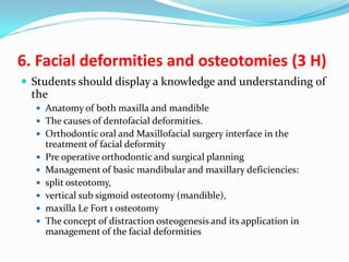 6. Facial deformities and osteotomies (3 H)
 Students should display a knowledge and understanding of

the
 Anatomy of both maxilla and mandible
 The causes of dentofacial deformities.
 Orthodontic oral and Maxillofacial surgery interface in the








treatment of facial deformity
Pre operative orthodontic and surgical planning
Management of basic mandibular and maxillary deficiencies:
split osteotomy,
vertical sub sigmoid osteotomy (mandible),
maxilla Le Fort 1 osteotomy
The concept of distraction osteogenesis and its application in
management of the facial deformities

 