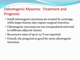 Odontogenic Myxoma: Treatment and
Prognosis
 Small odontogenic myxomas are treated by curettage,

while larger lesions may require surgical resection.
 Odontogenic myxomas are not encapsulated and tend
to infiltrate adjacent tissues.
 Recurrence rates of up to 25 % are reported.
 Overall, the prognosis is good for most odontogenic
myxomas.

 