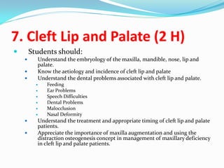 7. Cleft Lip and Palate (2 H)


Students should:




Understand the embryology of the maxilla, mandible, nose, lip and
palate.
Know the aetiology and incidence of cleft lip and palate
Understand the dental problems associated with cleft lip and palate.












Feeding
Ear Problems
Speech Difficulties
Dental Problems
Malocclusion
Nasal Deformity

Understand the treatment and appropriate timing of cleft lip and palate
patients.
Appreciate the importance of maxilla augmentation and using the
distraction osteogenesis concept in management of maxillary deficiency
in cleft lip and palate patients.

 