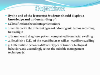  By the end of the lecture(s) Students should display a






knowledge and understanding of :
1.Classification the odontogenic tumors
2.familiar with the different types of odontogenic tumor according
to its origin
3.Examine and diagnose patient complained from facial swelling
4. Establish a D.D. of the mandibular as will as maxillary swelling
5. Differentiate between different types of tumor’s biological
behaviors and accordingly select the suitable management
technique (s)

 