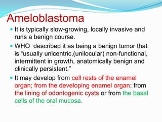 Ameloblastoma
 It is typically slow-growing, locally invasive and
runs a benign course.

 WHO described it as being a benign tumor that
is “usually unicentric,(unilocular) non-functional,
intermittent in growth, anatomically benign and
clinically persistent.”
 It may develop from cell rests of the enamel
organ; from the developing enamel organ; from
the lining of odontogenic cysts or from the basal
cells of the oral mucosa.

 