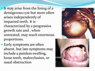  It may arise from the lining of a
dentigerous cyst but more often
arises independently of
impacted teeth. It is
characterized by a progressive
growth rate and , when
untreated, may reach enormous
proportions.
 Early symptoms are often
absent, but late symptoms may
include a painless swelling,

loose teeth, malocclusion, or
nasal obstruction

 