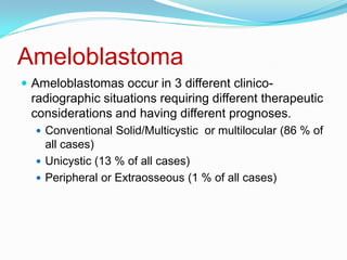 Ameloblastoma
 Ameloblastomas occur in 3 different clinico-

radiographic situations requiring different therapeutic
considerations and having different prognoses.
 Conventional Solid/Multicystic or multilocular (86 % of

all cases)
 Unicystic (13 % of all cases)
 Peripheral or Extraosseous (1 % of all cases)

 