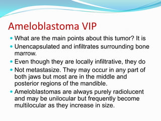 Ameloblastoma VIP
 What are the main points about this tumor? It is
 Unencapsulated and infiltrates surrounding bone
marrow.
 Even though they are locally infiltrative, they do
 Not metastasize. They may occur in any part of
both jaws but most are in the middle and
posterior regions of the mandible.
 Ameloblastomas are always purely radiolucent
and may be unilocular but frequently become
multilocular as they increase in size.

 