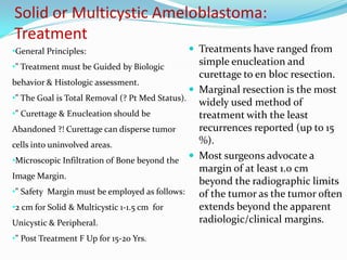 Solid or Multicystic Ameloblastoma:
Treatment
•General Principles:

 Treatments have ranged from

simple enucleation and
curettage to en bloc resection.
behavior & Histologic assessment.
 Marginal resection is the most
•" The Goal is Total Removal (? Pt Med Status).
widely used method of
•" Curettage & Enucleation should be
treatment with the least
recurrences reported (up to 15
Abandoned ?! Curettage can disperse tumor
%).
cells into uninvolved areas.
•Microscopic Infiltration of Bone beyond the  Most surgeons advocate a
margin of at least 1.0 cm
Image Margin.
beyond the radiographic limits
•" Safety Margin must be employed as follows:
of the tumor as the tumor often
extends beyond the apparent
•2 cm for Solid & Multicystic 1-1.5 cm for
radiologic/clinical margins.
Unicystic & Peripheral.
•" Treatment must be Guided by Biologic

•" Post Treatment F Up for 15-20 Yrs.

 