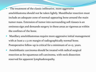 

The treatment of the classic infiltrative, more aggressive
ameloblastoma should not be taken lightly. Mandibular resection must
include an adequate zone of normal-appearing bone around the main
tumor mass. Extension of tumor into surrounding soft tissues is an
ominous sign and demands surgery in these areas as vigorous as within
the confines of the bone.

 Maxillary ameloblastomas require more aggressive initial management

with at least a 1.5 cm margin of radiographically normal bone.
Postoperative follow-up is critical for a minimum of 10-15 years.
 Ameloblastic carcinoma should be treated with radical surgical

resection as for squamous cell carcinoma, with neck dissection
reserved for apparent lymphadenopathy.

 
