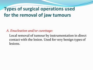 Types of surgical operations used
for the removal of jaw tumours
A. Enucleation and/or curettage:
Local removal of tumour by instrumentation in direct
contact with the lesion. Used for very benign types of
lesions.

 