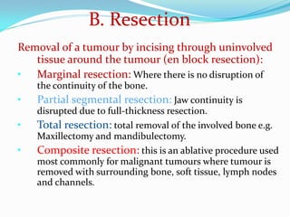 B. Resection
Removal of a tumour by incising through uninvolved
tissue around the tumour (en block resection):
• Marginal resection: Where there is no disruption of
the continuity of the bone.

•
•

•

Partial segmental resection: Jaw continuity is
disrupted due to full-thickness resection.
Total resection: total removal of the involved bone e.g.
Maxillectomy and mandibulectomy.
Composite resection: this is an ablative procedure used
most commonly for malignant tumours where tumour is
removed with surrounding bone, soft tissue, lymph nodes
and channels.

 