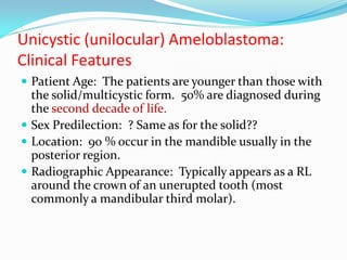 Unicystic (unilocular) Ameloblastoma:
Clinical Features
 Patient Age: The patients are younger than those with

the solid/multicystic form. 50% are diagnosed during
the second decade of life.
 Sex Predilection: ? Same as for the solid??
 Location: 90 % occur in the mandible usually in the
posterior region.
 Radiographic Appearance: Typically appears as a RL
around the crown of an unerupted tooth (most
commonly a mandibular third molar).

 