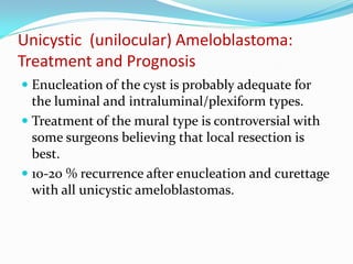 Unicystic (unilocular) Ameloblastoma:
Treatment and Prognosis
 Enucleation of the cyst is probably adequate for
the luminal and intraluminal/plexiform types.
 Treatment of the mural type is controversial with
some surgeons believing that local resection is

best.
 10-20 % recurrence after enucleation and curettage
with all unicystic ameloblastomas.

 
