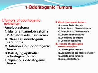 1-Odontogenic Tumors
I.Tumors of odontogenic
epithelium:
Ameloblastoma
1. Malignant ameloblastoma
2. Ameloblastic carcinoma
B. Clear cell odontogenic
carcinoma
C. Adenomatoid odontogenic
tumor
D.Calcifying epithelial
odontogenic tumor
E.Squamous odontogenic
tumor

II. Mixed odontogenic tumors:
A. Ameloblastic fibroma
B.Ameloblastic fibro-odontoma
C.Ameloblastic fibrosarcoma
D.Odontoameloblastoma
E.Compound odontoma
F. Complex odontoma
III. Tumors of odontogenic
ectomesenchyme:
A.Odontogenic fibroma
B.Granular cell odontogenic tumor
C.Odontogenic myxoma
D.Cementoblastoma

 